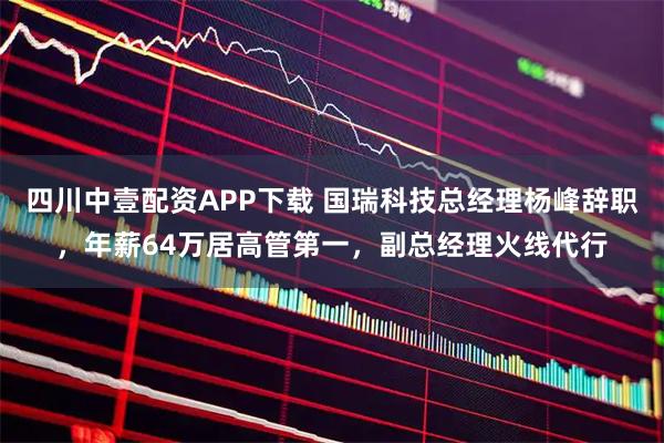 四川中壹配资APP下载 国瑞科技总经理杨峰辞职，年薪64万居高管第一，副总经理火线代行