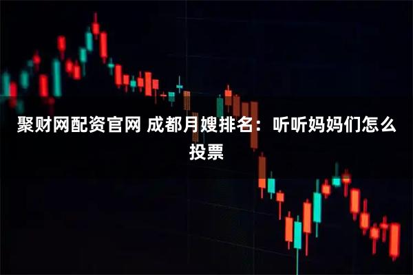 聚财网配资官网 成都月嫂排名：听听妈妈们怎么投票