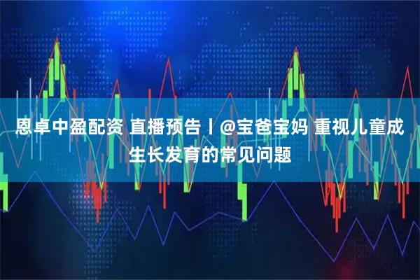 恩卓中盈配资 直播预告丨@宝爸宝妈 重视儿童成生长发育的常见问题