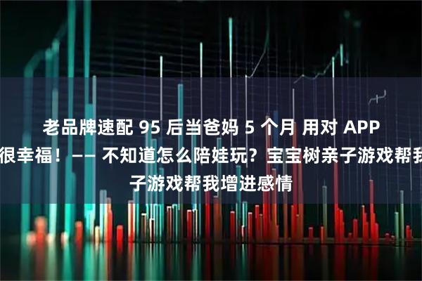 老品牌速配 95 后当爸妈 5 个月 用对 APP 养娃其实很幸福！—— 不知道怎么陪娃玩？宝宝树亲子游戏帮我增进感情
