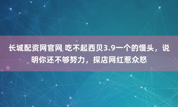 长城配资网官网 吃不起西贝3.9一个的馒头，说明你还不够努力，探店网红惹众怒