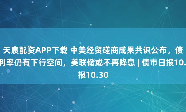 天宸配资APP下载 中美经贸磋商成果共识公布，债市利率仍有下行空间，美联储或不再降息 | 债市日报10.30