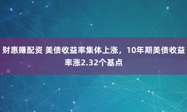财惠赚配资 美债收益率集体上涨，10年期美债收益率涨2.32个基点
