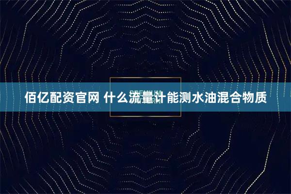 佰亿配资官网 什么流量计能测水油混合物质
