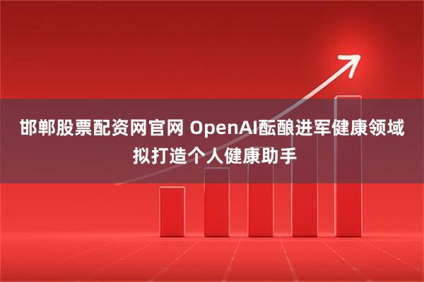 邯郸股票配资网官网 OpenAI酝酿进军健康领域 拟打造个人健康助手