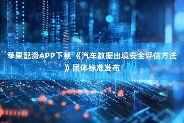 苹果配资APP下载 《汽车数据出境安全评估方法》团体标准发布