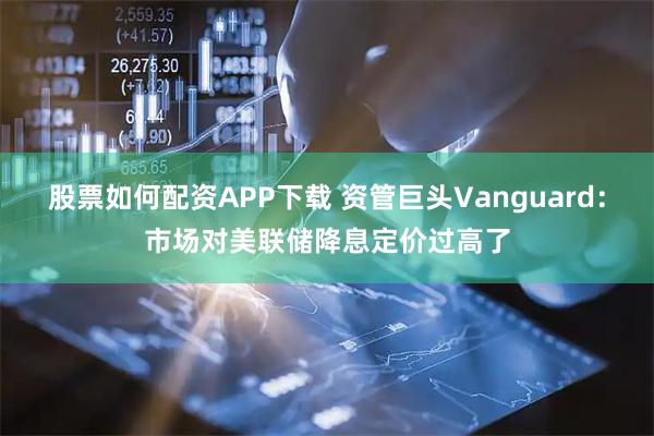 股票如何配资APP下载 资管巨头Vanguard：市场对美联储降息定价过高了