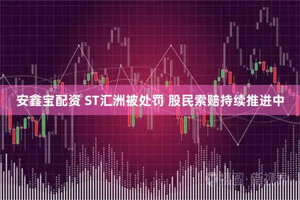 安鑫宝配资 ST汇洲被处罚 股民索赔持续推进中