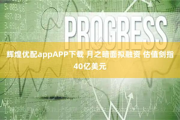 辉煌优配appAPP下载 月之暗面拟融资 估值剑指40亿美元