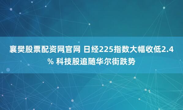 襄樊股票配资网官网 日经225指数大幅收低2.4% 科技股追随华尔街跌势