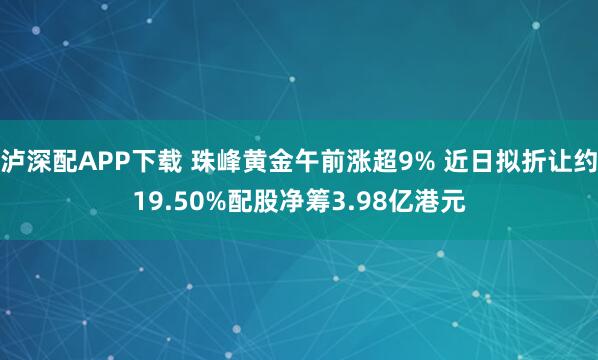 泸深配APP下载 珠峰黄金午前涨超9% 近日拟折让约19.50%配股净筹3.98亿港元