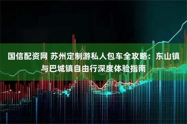 国信配资网 苏州定制游私人包车全攻略：东山镇与巴城镇自由行深度体验指南