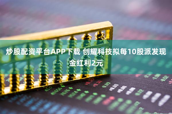 炒股配资平台APP下载 创耀科技拟每10股派发现金红利2元
