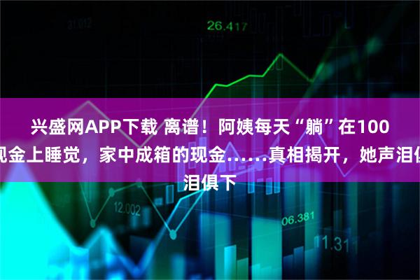 兴盛网APP下载 离谱！阿姨每天“躺”在100万现金上睡觉，家中成箱的现金……真相揭开，她声泪俱下