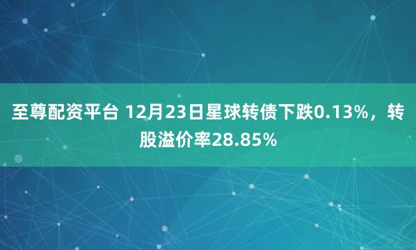 至尊配资平台 12月23日星球转债下跌0.13%，转股溢价率28.85%