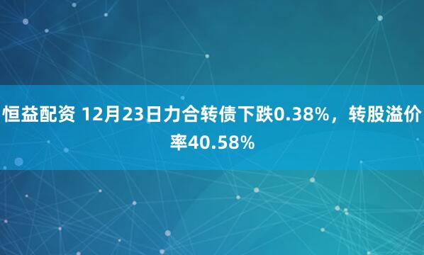 恒益配资 12月23日力合转债下跌0.38%，转股溢价率40.58%