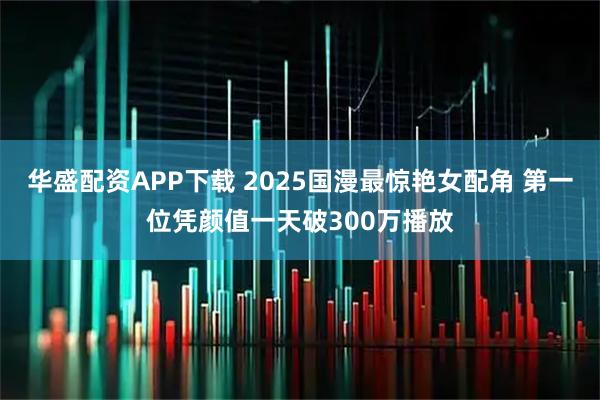 华盛配资APP下载 2025国漫最惊艳女配角 第一位凭颜值一天破300万播放