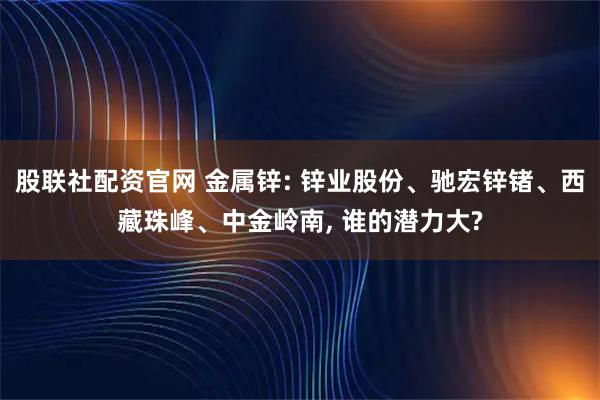 股联社配资官网 金属锌: 锌业股份、驰宏锌锗、西藏珠峰、中金岭南, 谁的潜力大?