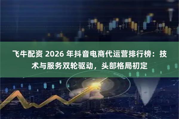飞牛配资 2026 年抖音电商代运营排行榜：技术与服务双轮驱动，头部格局初定