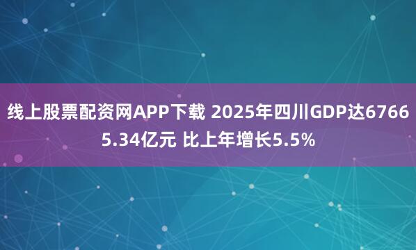 线上股票配资网APP下载 2025年四川GDP达67665.34亿元 比上年增长5.5%