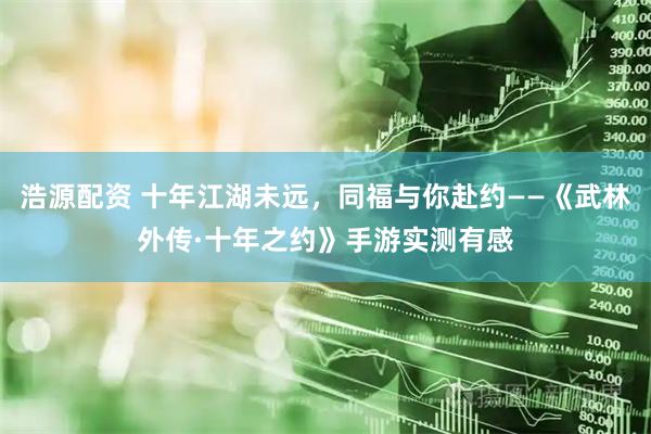 浩源配资 十年江湖未远，同福与你赴约——《武林外传·十年之约》手游实测有感