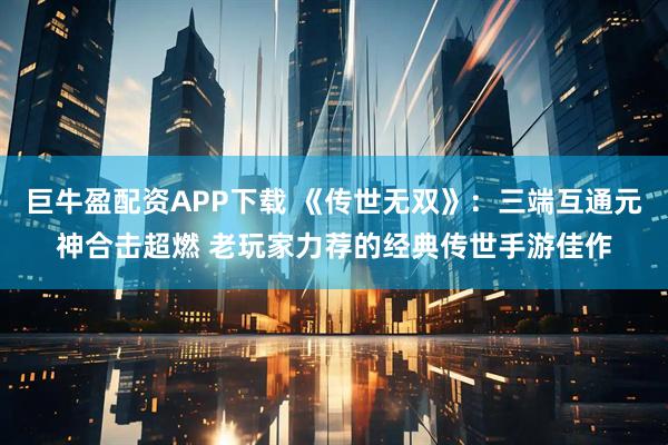 巨牛盈配资APP下载 《传世无双》：三端互通元神合击超燃 老玩家力荐的经典传世手游佳作