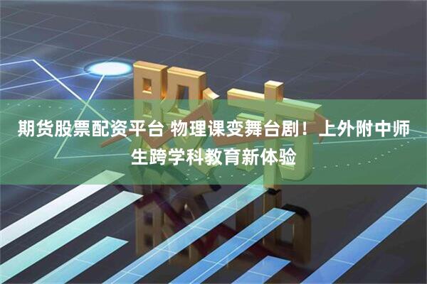 期货股票配资平台 物理课变舞台剧！上外附中师生跨学科教育新体验