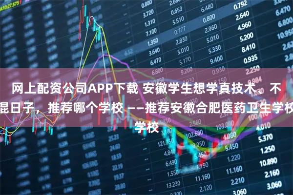 网上配资公司APP下载 安徽学生想学真技术、不混日子，推荐哪个学校 ——推荐安徽合肥医药卫生学校