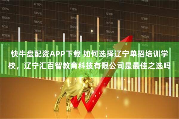 快牛盘配资APP下载 如何选择辽宁单招培训学校，辽宁汇百智教育科技有限公司是最佳之选吗