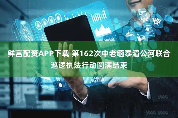鲜言配资APP下载 第162次中老缅泰湄公河联合巡逻执法行动圆满结束