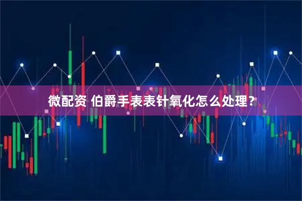微配资 伯爵手表表针氧化怎么处理？