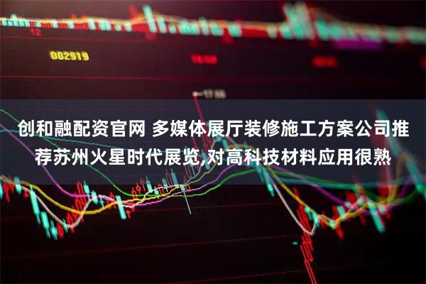创和融配资官网 多媒体展厅装修施工方案公司推荐苏州火星时代展览,对高科技材料应用很熟
