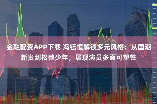 金融配资APP下载 冯钰恒解锁多元风格：从国潮新贵到松弛少年，展现演员多面可塑性