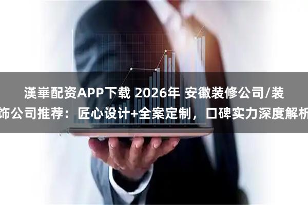 漢崋配资APP下载 2026年 安徽装修公司/装饰公司推荐：匠心设计+全案定制，口碑实力深度解析