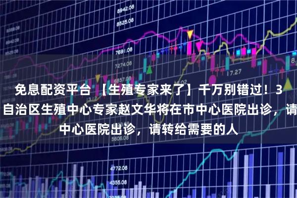 免息配资平台 【生殖专家来了】千万别错过！3月30日上午，自治区生殖中心专家赵文华将在市中心医院出诊，请转给需要的人