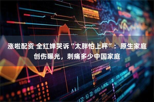 涨啦配资 全红婵哭诉“太胖怕上秤”：原生家庭创伤曝光，刺痛多少中国家庭
