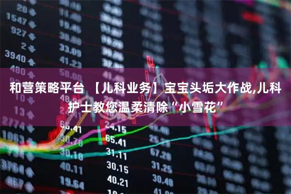 和营策略平台 【儿科业务】宝宝头垢大作战,儿科护士教您温柔清除“小雪花”